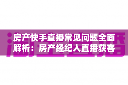 房产快手直播常见问题全面解析:房产经纪人直播获客实战指南 房产快手直播常见问题全面解析:房产经纪人直播获客实战指南