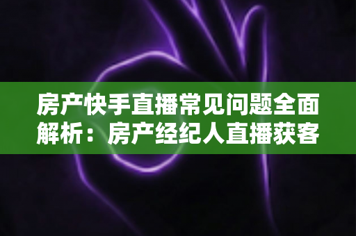 房产快手直播常见问题全面解析:房产经纪人直播获客实战指南 房产快手直播常见问题全面解析:房产经纪人直播获客实战指南