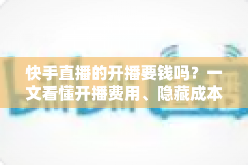快手直播的开播要钱吗？一文看懂开播费用、隐藏成本与变现门道