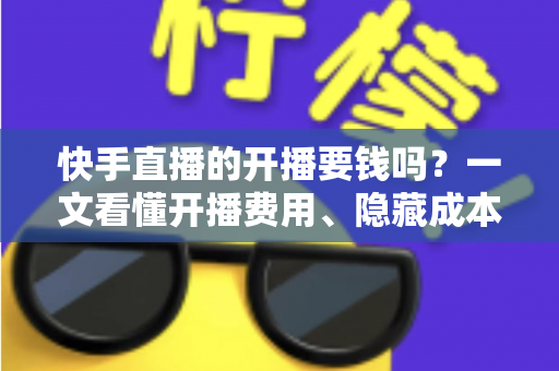 快手直播的开播要钱吗？一文看懂开播费用、隐藏成本与变现门道