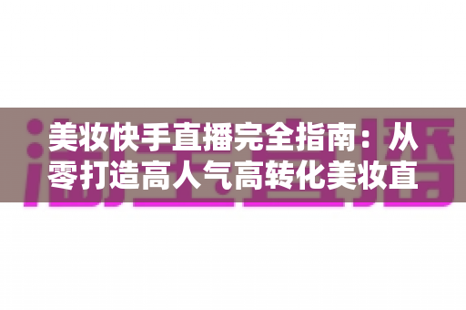 美妆快手直播完全指南:从零打造高人气高转化美妆直播间的实战宝典 美妆快手直播完全指南:从零打造高人气高转化美妆直播间的实战宝典