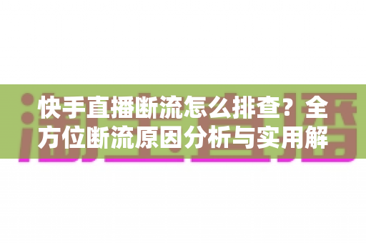快手直播断流怎么排查？全方位断流原因分析与实用解决方案指南
