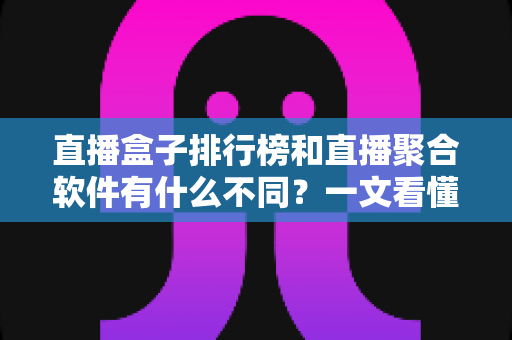 直播盒子排行榜和直播聚合软件有什么不同？一文看懂两者区别与选购指南