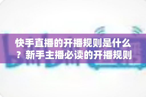 快手直播的开播规则是什么？新手主播必读的开播规则全解析与避坑指南