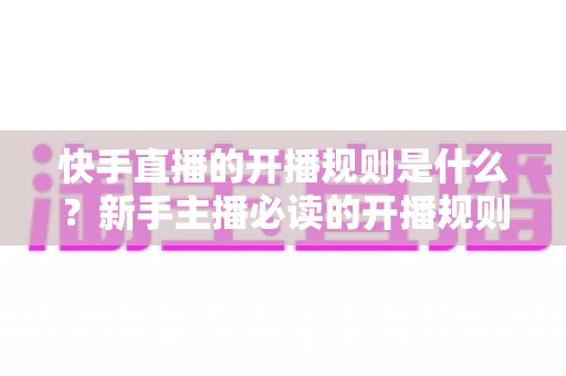 快手直播的开播规则是什么？新手主播必读的开播规则全解析与避坑指南