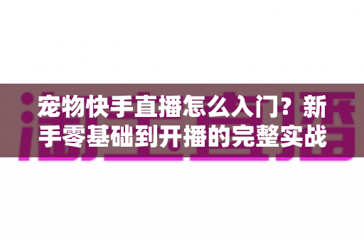 宠物快手直播怎么入门？新手零基础到开播的完整实战指南
