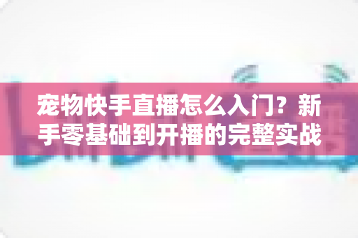 宠物快手直播怎么入门？新手零基础到开播的完整实战指南