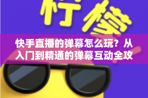 快手直播的弹幕怎么玩？从入门到精通的弹幕互动全攻略，让你成为直播间最靓的观众与主播