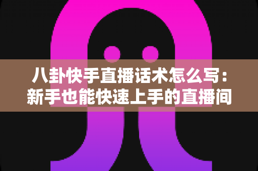 八卦快手直播话术怎么写：新手也能快速上手的直播间话术全攻略