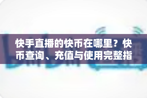 快手直播的快币在哪里？快币查询、充值与使用完整指南