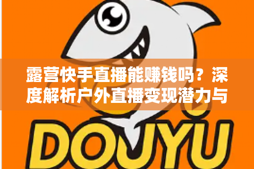露营快手直播能赚钱吗？深度解析户外直播变现潜力与实操全攻略