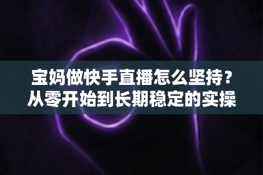 宝妈做快手直播怎么坚持?从零开始到长期稳定的实操指南与心态攻略 宝妈做快手直播怎么坚持?从零开始到长期稳定的实操指南与心态攻略