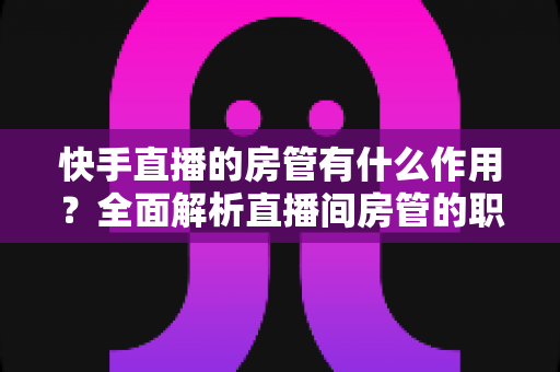 快手直播的房管有什么作用?全面解析直播间房管的职责、权限与运营价值 快手直播的房管有什么作用?全面解析直播间房管的职责、权限与运营价值