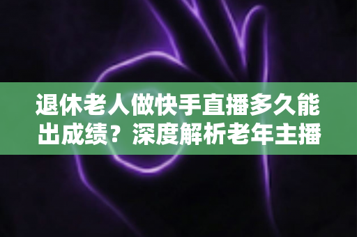退休老人做快手直播多久能出成绩?深度解析老年主播的成长周期与见效秘诀 退休老人做快手直播多久能出成绩?深度解析老年主播的成长周期与见效秘诀