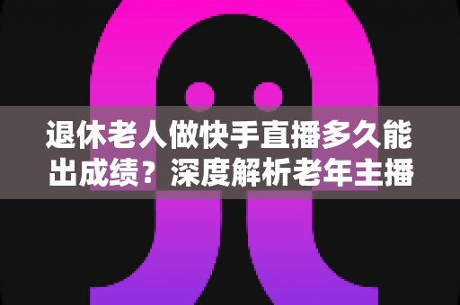 退休老人做快手直播多久能出成绩?深度解析老年主播的成长周期与见效秘诀 退休老人做快手直播多久能出成绩?深度解析老年主播的成长周期与见效秘诀