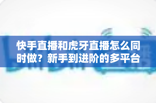 快手直播和虎牙直播怎么同时做?新手到进阶的多平台同步直播完整指南与实战技巧 快手直播和虎牙直播怎么同时做?新手到进阶的多平台同步直播完整指南与实战技巧