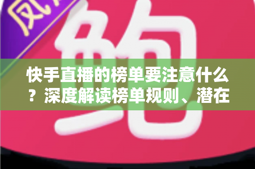 快手直播的榜单要注意什么？深度解读榜单规则、潜在风险与实用运营技巧