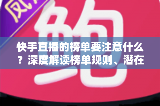 快手直播的榜单要注意什么？深度解读榜单规则、潜在风险与实用运营技巧