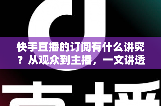 快手直播的订阅有什么讲究？从观众到主播，一文讲透订阅功能的价值与技巧