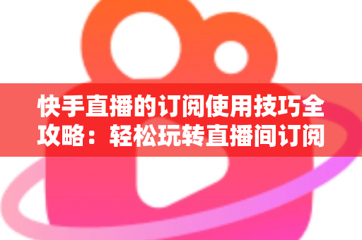 快手直播的订阅使用技巧全攻略:轻松玩转直播间订阅,解锁更多专属福利 快手直播的订阅使用技巧全攻略:轻松玩转直播间订阅,解锁更多专属福利