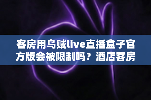 客房用乌贼live直播盒子官方版会被限制吗?酒店客房场景使用限制与合规指南全解析 客房用乌贼live直播盒子官方版会被限制吗?酒店客房场景使用限制与合规指南全解析