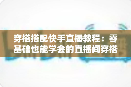 穿搭搭配快手直播教程：零基础也能学会的直播间穿搭变现全攻略