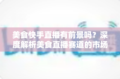 美食快手直播有前景吗?深度解析美食直播赛道的市场机遇、变现路径与未来发展趋势 美食快手直播有前景吗?深度解析美食直播赛道的市场机遇、变现路径与未来发展趋势