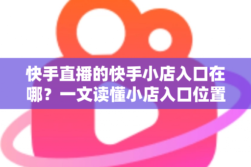 快手直播的快手小店入口在哪?一文读懂小店入口位置与带货运营全攻略 快手直播的快手小店入口在哪?一文读懂小店入口位置与带货运营全攻略