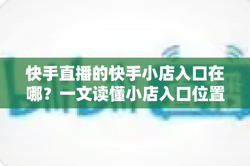 快手直播的快手小店入口在哪?一文读懂小店入口位置与带货运营全攻略 快手直播的快手小店入口在哪?一文读懂小店入口位置与带货运营全攻略