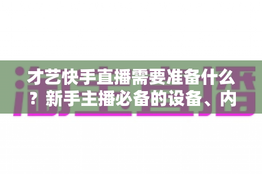 才艺快手直播需要准备什么?新手主播必备的设备、内容与心态全攻略 才艺快手直播需要准备什么?新手主播必备的设备、内容与心态全攻略