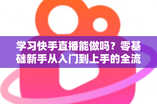 学习快手直播能做吗？零基础新手从入门到上手的全流程实战学习指南