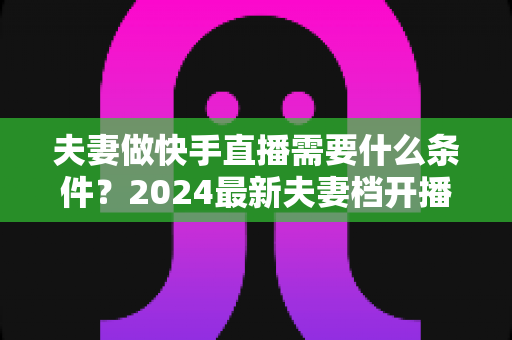 夫妻做快手直播需要什么条件？2024最新夫妻档开播条件、资质要求与成功运营全攻略