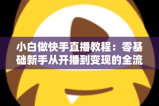 小白做快手直播教程：零基础新手从开播到变现的全流程实战指南