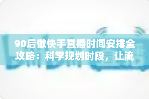 90后做快手直播时间安排全攻略：科学规划时段，让流量与收入双提升