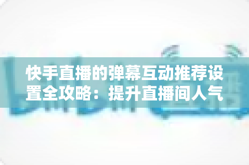 快手直播的弹幕互动推荐设置全攻略：提升直播间人气与观看体验的实用指南