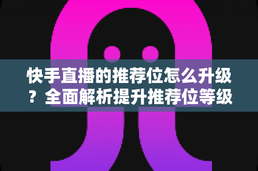 快手直播的推荐位怎么升级?全面解析提升推荐位等级的核心技巧与实战运营策略 快手直播的推荐位怎么升级?全面解析提升推荐位等级的核心技巧与实战运营策略