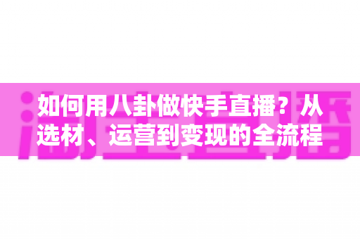 如何用八卦做快手直播？从选材、运营到变现的全流程实战攻略