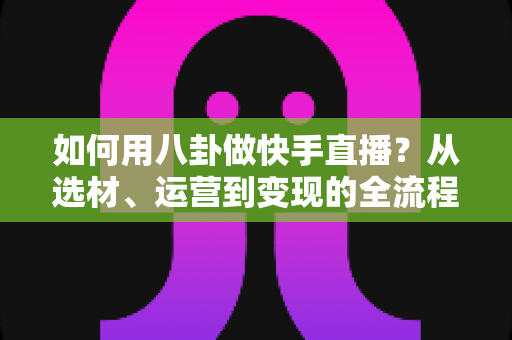 如何用八卦做快手直播？从选材、运营到变现的全流程实战攻略