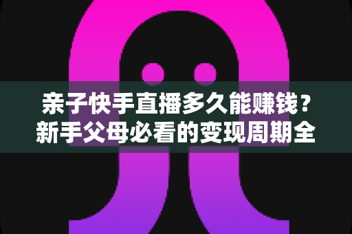 亲子快手直播多久能赚钱？新手父母必看的变现周期全解析与实操指南