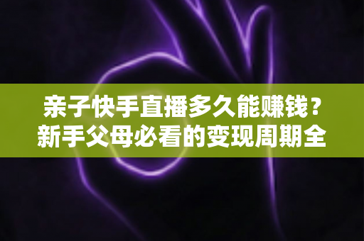 亲子快手直播多久能赚钱？新手父母必看的变现周期全解析与实操指南