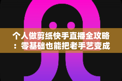 个人做剪纸快手直播全攻略:零基础也能把老手艺变成新收入的实战指南 个人做剪纸快手直播全攻略:零基础也能把老手艺变成新收入的实战指南