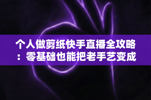 个人做剪纸快手直播全攻略:零基础也能把老手艺变成新收入的实战指南 个人做剪纸快手直播全攻略:零基础也能把老手艺变成新收入的实战指南