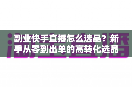 副业快手直播怎么选品？新手从零到出单的高转化选品实战指南