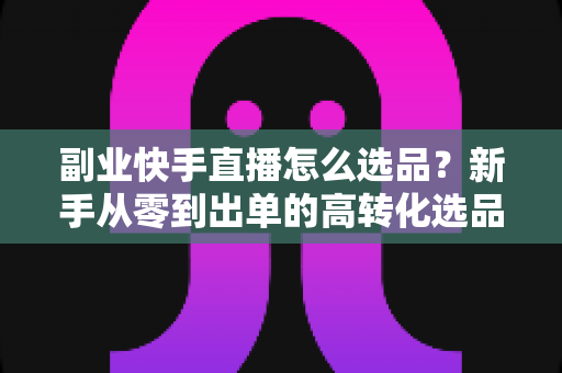 副业快手直播怎么选品？新手从零到出单的高转化选品实战指南
