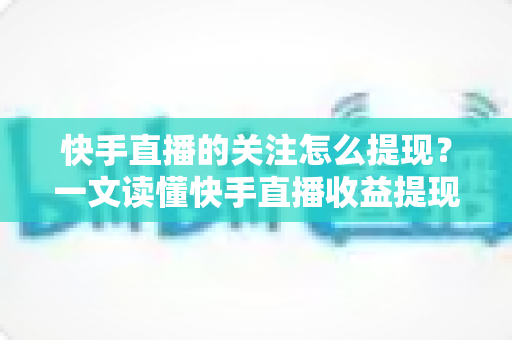 快手直播的关注怎么提现?一文读懂快手直播收益提现流程与涨粉变现全攻略 快手直播的关注怎么提现?一文读懂快手直播收益提现流程与涨粉变现全攻略