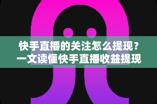 快手直播的关注怎么提现？一文读懂快手直播收益提现流程与涨粉变现全攻略