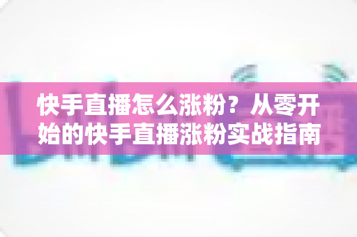 快手直播怎么涨粉？从零开始的快手直播涨粉实战指南与高效运营策略全解析