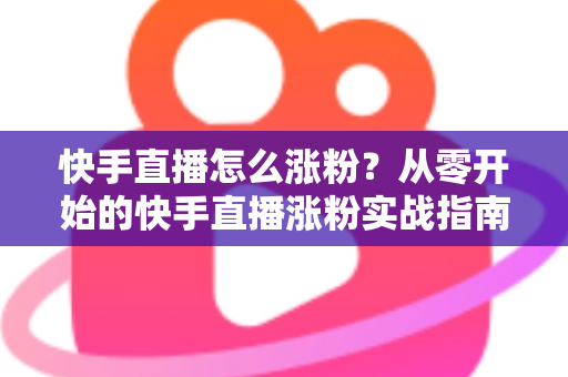 快手直播怎么涨粉？从零开始的快手直播涨粉实战指南与高效运营策略全解析