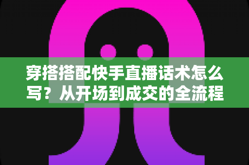 穿搭搭配快手直播话术怎么写?从开场到成交的全流程话术模板与实战技巧,助你直播间人气销量双丰收 穿搭搭配快手直播话术怎么写?从开场到成交的全流程话术模板与实战技巧,助你直播间人气销量双丰收