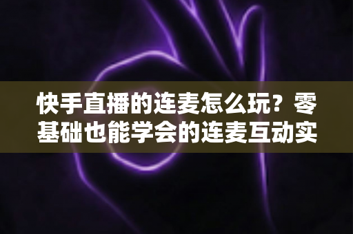 快手直播的连麦怎么玩?零基础也能学会的连麦互动实战全攻略 快手直播的连麦怎么玩?零基础也能学会的连麦互动实战全攻略